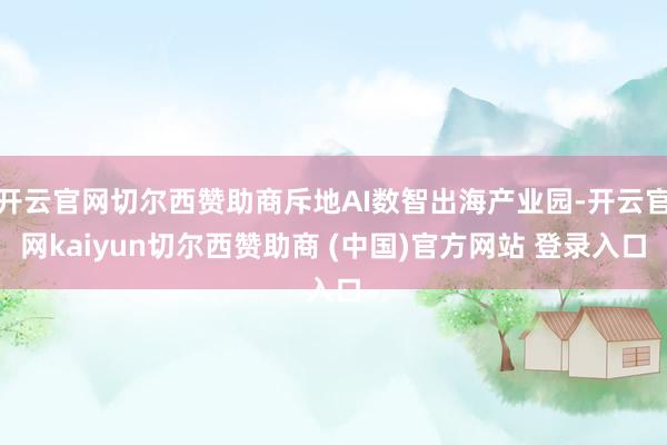 开云官网切尔西赞助商斥地AI数智出海产业园-开云官网kaiyun切尔西赞助商 (中国)官方网站 登录入口