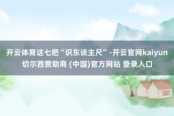 开云体育这七把“识东谈主尺”-开云官网kaiyun切尔西赞助商 (中国)官方网站 登录入口