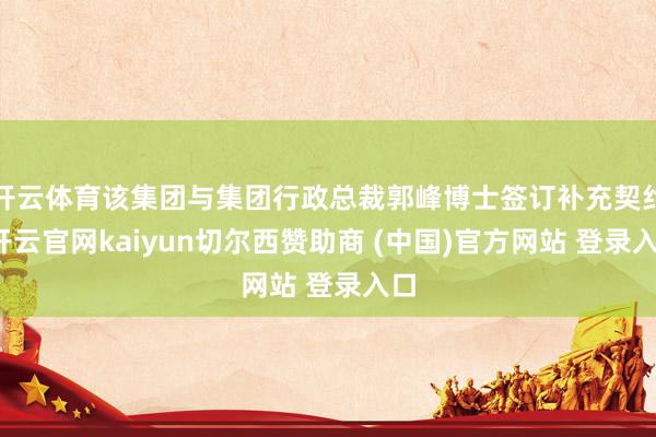开云体育该集团与集团行政总裁郭峰博士签订补充契约-开云官网kaiyun切尔西赞助商 (中国)官方网站 登录入口