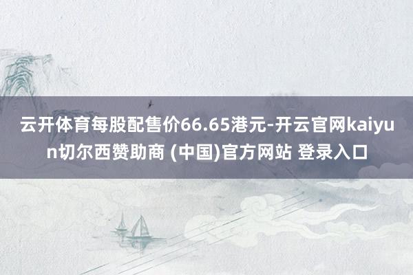 云开体育每股配售价66.65港元-开云官网kaiyun切尔西赞助商 (中国)官方网站 登录入口