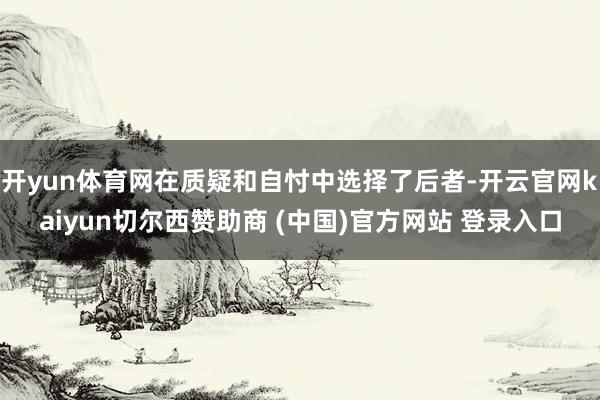 开yun体育网在质疑和自忖中选择了后者-开云官网kaiyun切尔西赞助商 (中国)官方网站 登录入口